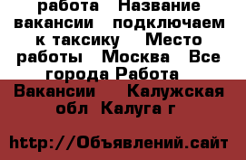 работа › Название вакансии ­ подключаем к таксику  › Место работы ­ Москва - Все города Работа » Вакансии   . Калужская обл.,Калуга г.